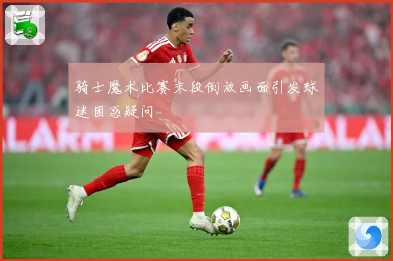 骑士魔术比赛末段倒放画面引发球迷困惑疑问