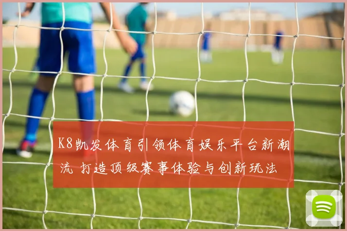 K8凯发体育引领体育娱乐平台新潮流 打造顶级赛事体验与创新玩法