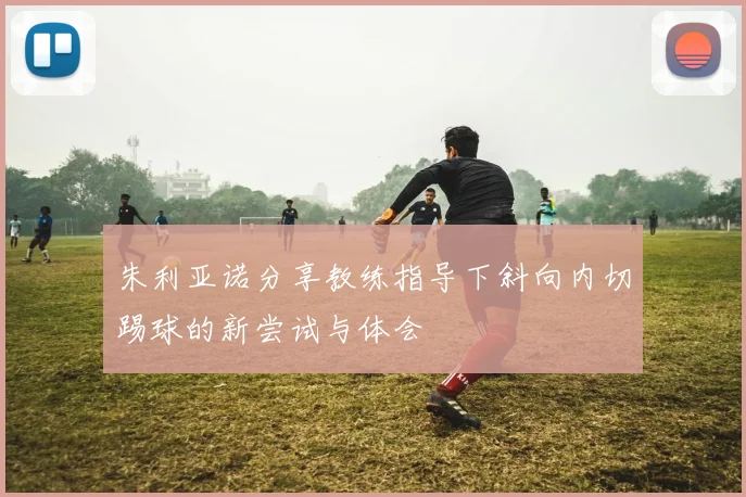朱利亚诺分享教练指导下斜向内切踢球的新尝试与体会
