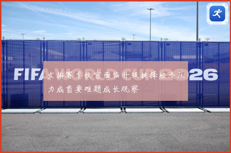 女排赛季收官面临升级抉择经济压力成首要难题成长观察