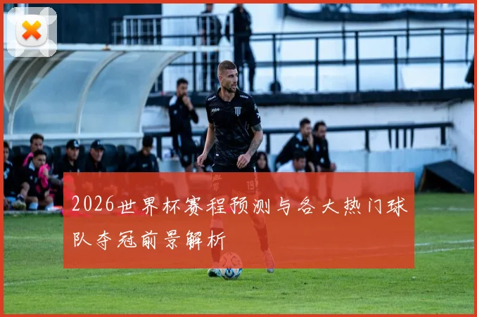 2026世界杯赛程预测与各大热门球队夺冠前景解析