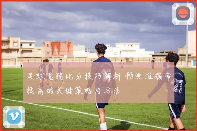 足球竞猜比分技巧解析 预测准确率提高的关键策略与方法