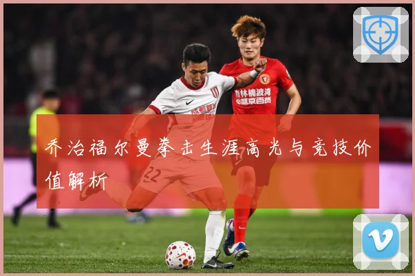 乔治福尔曼拳击生涯高光与竞技价值解析