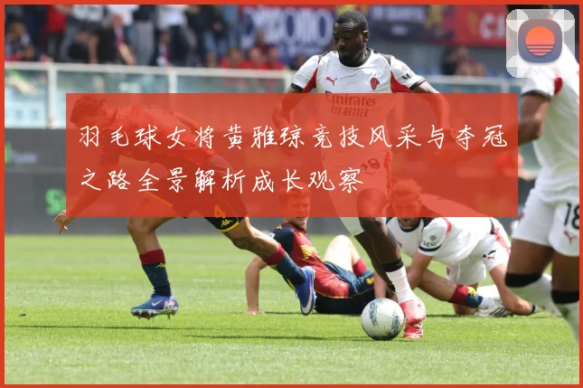 羽毛球女将黄雅琼竞技风采与夺冠之路全景解析成长观察