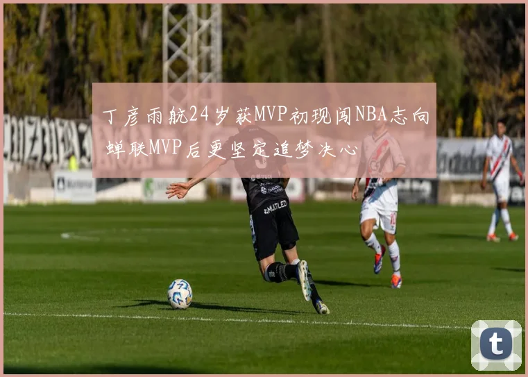 丁彦雨航24岁获MVP初现闯NBA志向 蝉联MVP后更坚定追梦决心