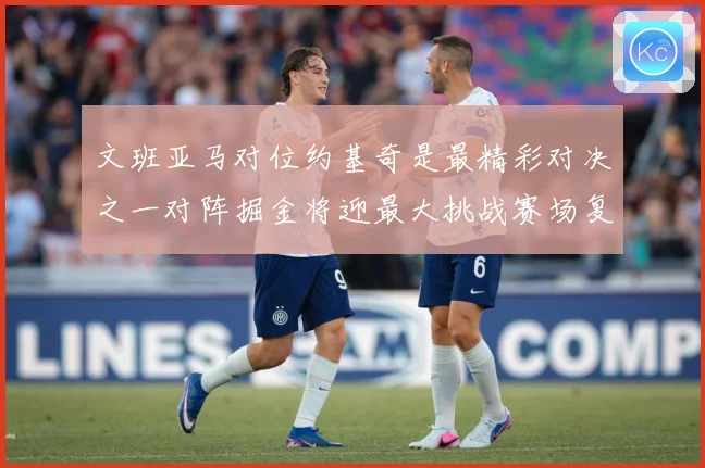 文班亚马对位约基奇是最精彩对决之一对阵掘金将迎最大挑战赛场复盘