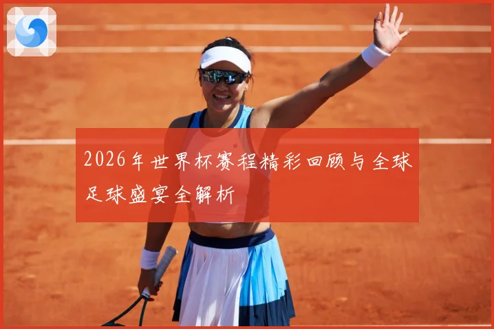 2026年世界杯赛程精彩回顾与全球足球盛宴全解析